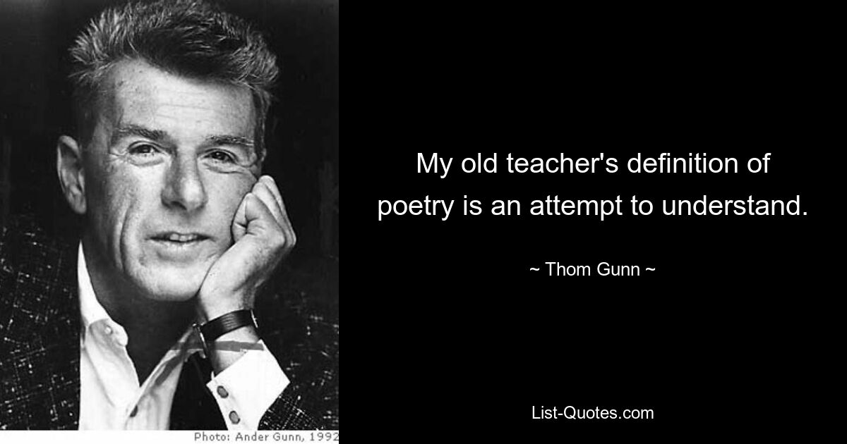 My old teacher's definition of poetry is an attempt to understand. — © Thom Gunn