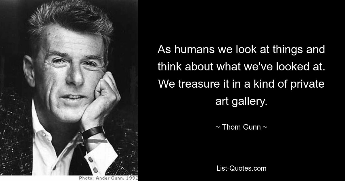 As humans we look at things and think about what we've looked at. We treasure it in a kind of private art gallery. — © Thom Gunn