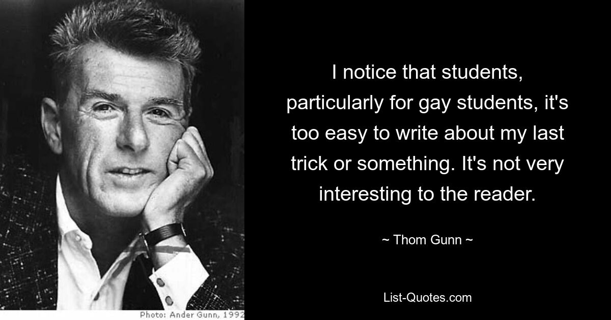 I notice that students, particularly for gay students, it's too easy to write about my last trick or something. It's not very interesting to the reader. — © Thom Gunn