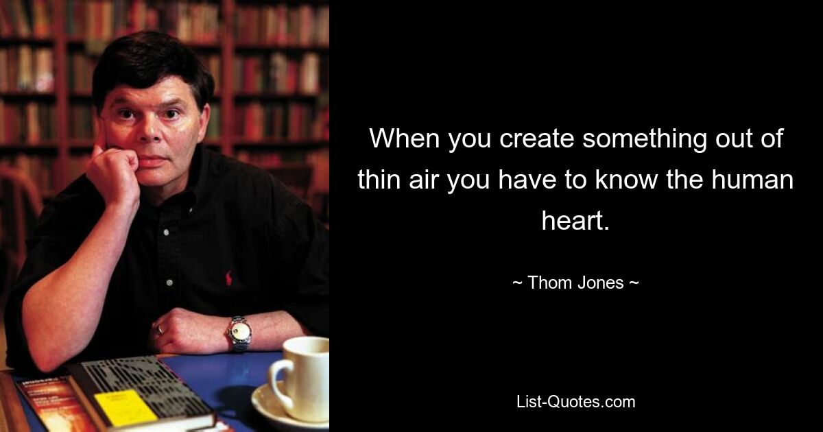 When you create something out of thin air you have to know the human heart. — © Thom Jones