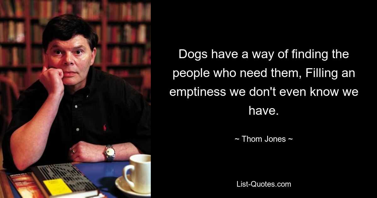 Dogs have a way of finding the people who need them, Filling an emptiness we don't even know we have. — © Thom Jones