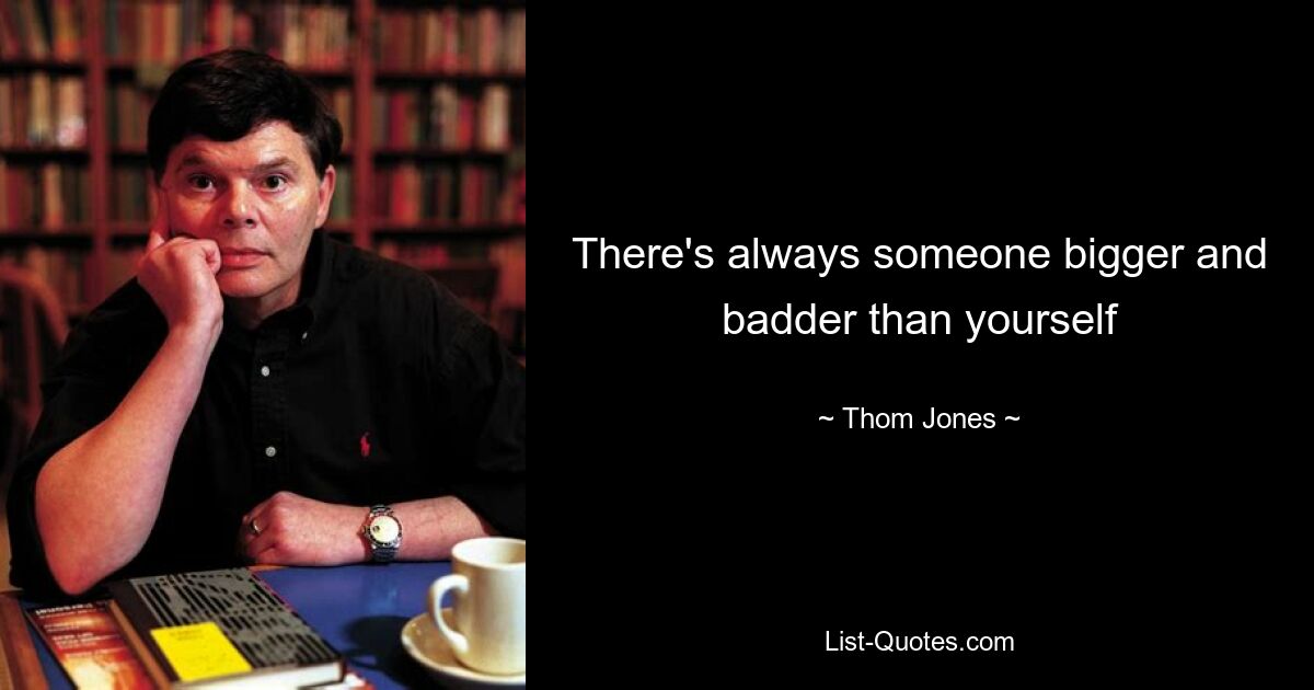 There's always someone bigger and badder than yourself — © Thom Jones