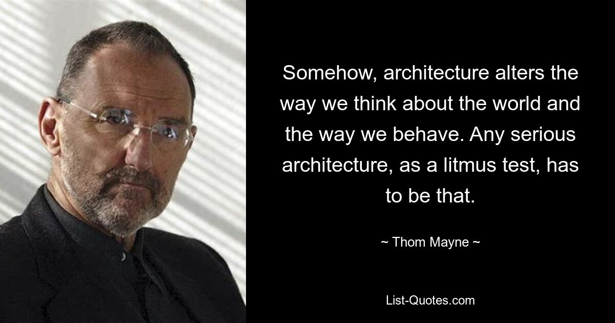 Somehow, architecture alters the way we think about the world and the way we behave. Any serious architecture, as a litmus test, has to be that. — © Thom Mayne