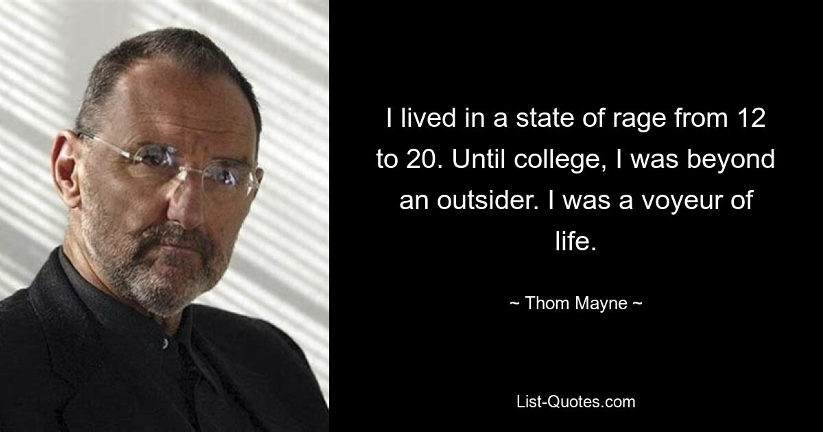 I lived in a state of rage from 12 to 20. Until college, I was beyond an outsider. I was a voyeur of life. — © Thom Mayne