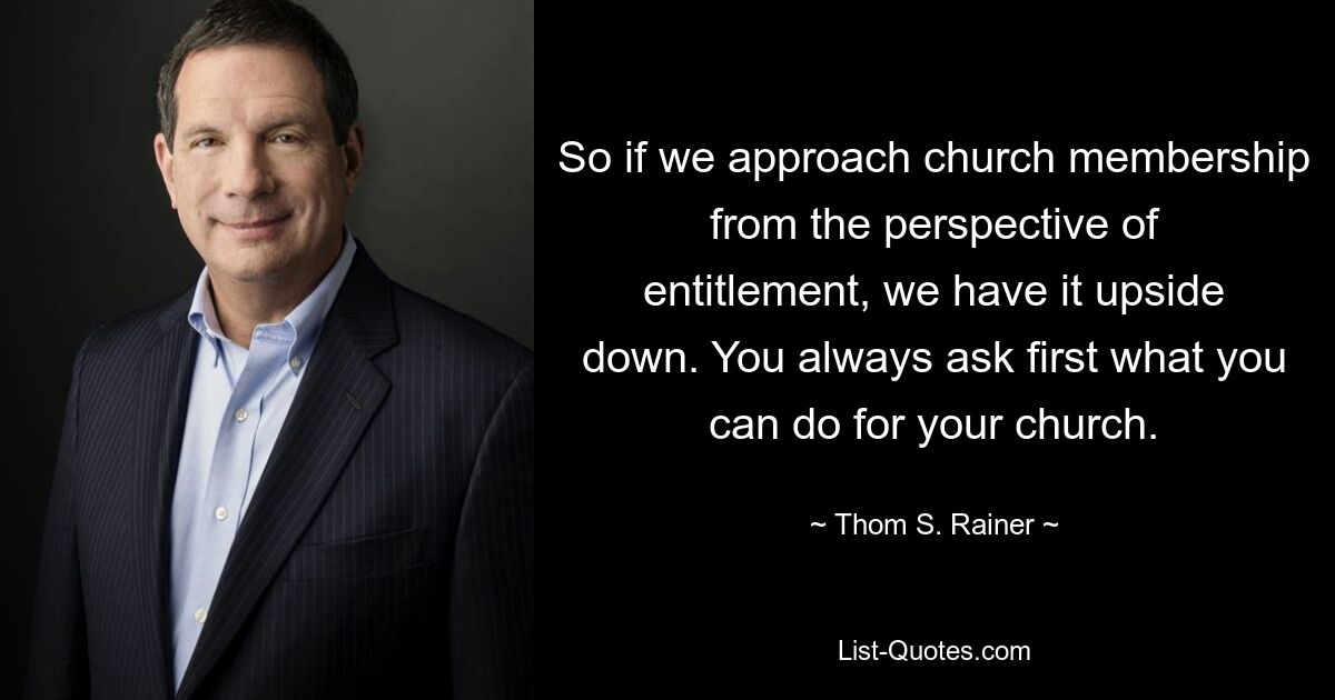 So if we approach church membership from the perspective of entitlement, we have it upside down. You always ask first what you can do for your church. — © Thom S. Rainer