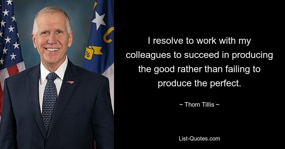 I resolve to work with my colleagues to succeed in producing the good rather than failing to produce the perfect. — © Thom Tillis