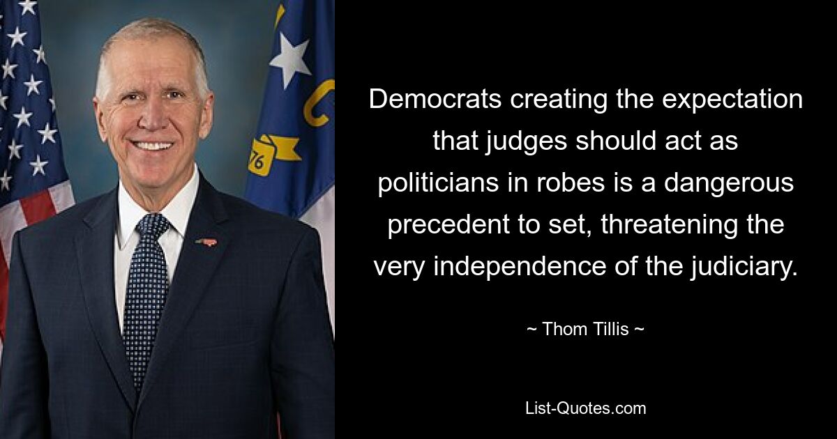 Democrats creating the expectation that judges should act as politicians in robes is a dangerous precedent to set, threatening the very independence of the judiciary. — © Thom Tillis