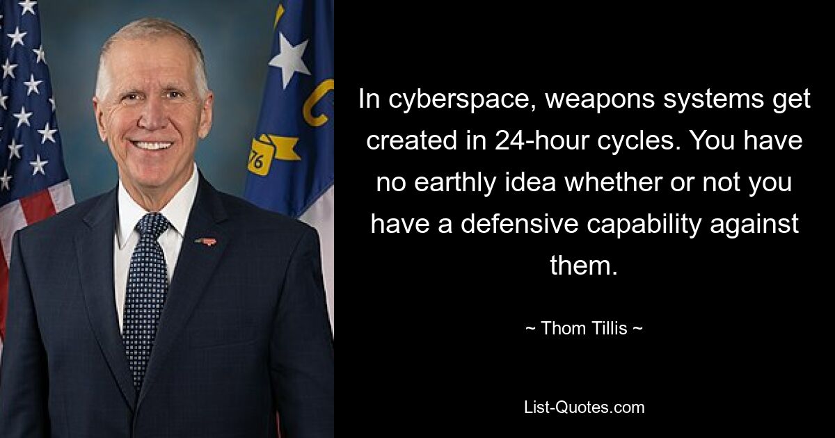 In cyberspace, weapons systems get created in 24-hour cycles. You have no earthly idea whether or not you have a defensive capability against them. — © Thom Tillis