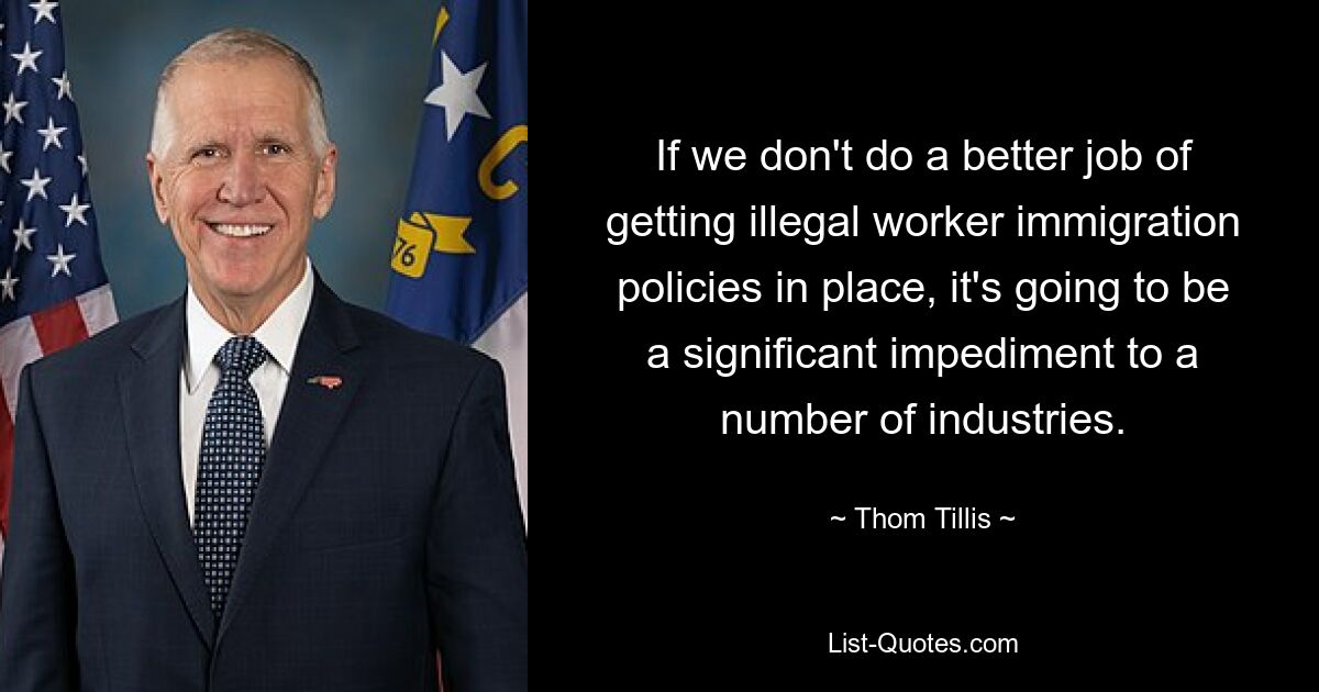 If we don't do a better job of getting illegal worker immigration policies in place, it's going to be a significant impediment to a number of industries. — © Thom Tillis