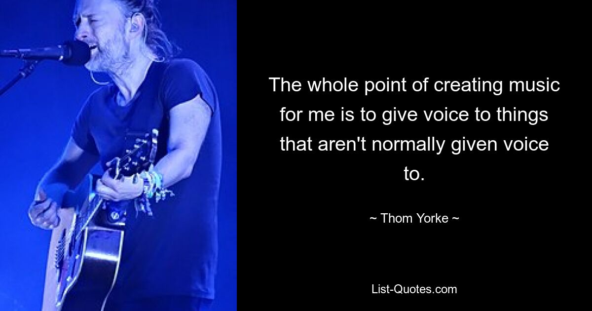 The whole point of creating music for me is to give voice to things that aren't normally given voice to. — © Thom Yorke