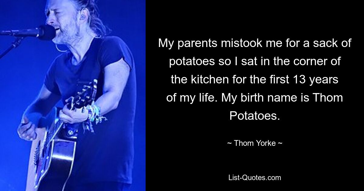 My parents mistook me for a sack of potatoes so I sat in the corner of the kitchen for the first 13 years of my life. My birth name is Thom Potatoes. — © Thom Yorke