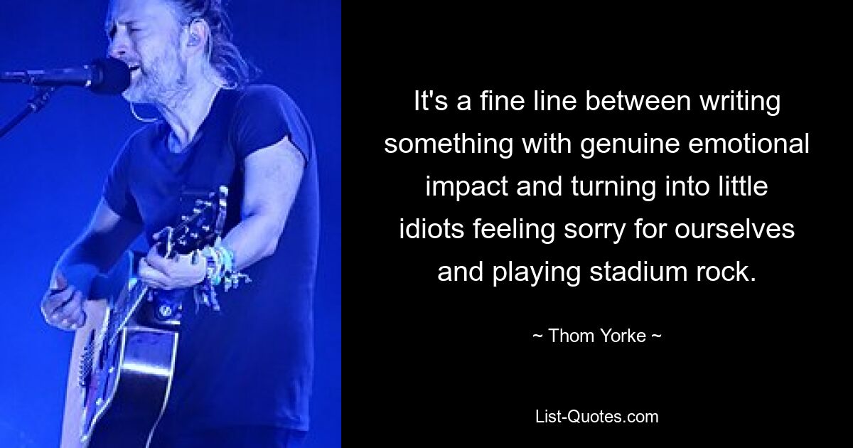 It's a fine line between writing something with genuine emotional impact and turning into little idiots feeling sorry for ourselves and playing stadium rock. — © Thom Yorke