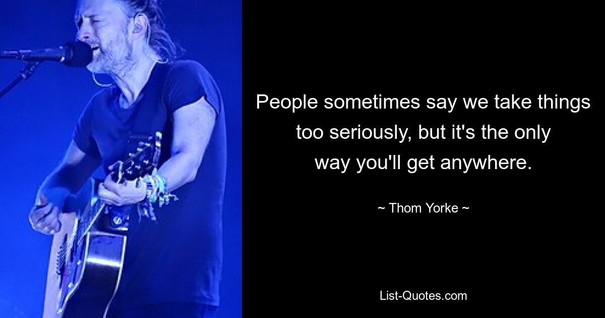 People sometimes say we take things too seriously, but it's the only way you'll get anywhere. — © Thom Yorke