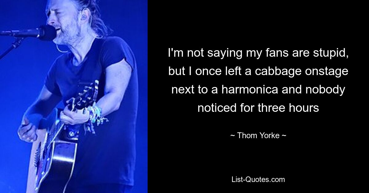 I'm not saying my fans are stupid, but I once left a cabbage onstage next to a harmonica and nobody noticed for three hours — © Thom Yorke