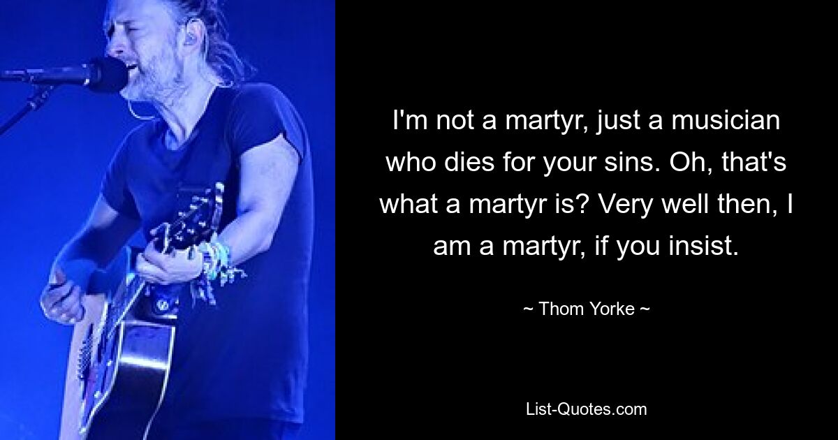 I'm not a martyr, just a musician who dies for your sins. Oh, that's what a martyr is? Very well then, I am a martyr, if you insist. — © Thom Yorke