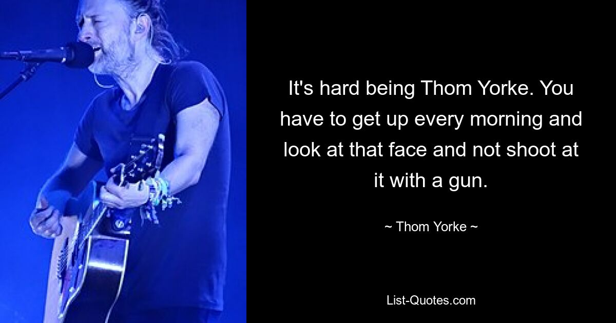 It's hard being Thom Yorke. You have to get up every morning and look at that face and not shoot at it with a gun. — © Thom Yorke