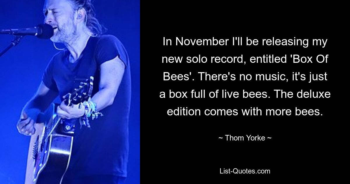 In November I'll be releasing my new solo record, entitled 'Box Of Bees'. There's no music, it's just a box full of live bees. The deluxe edition comes with more bees. — © Thom Yorke