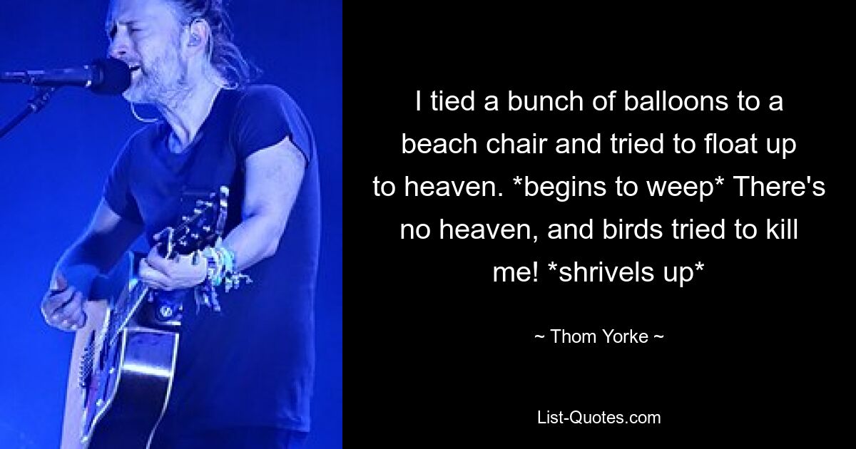 I tied a bunch of balloons to a beach chair and tried to float up to heaven. *begins to weep* There's no heaven, and birds tried to kill me! *shrivels up* — © Thom Yorke