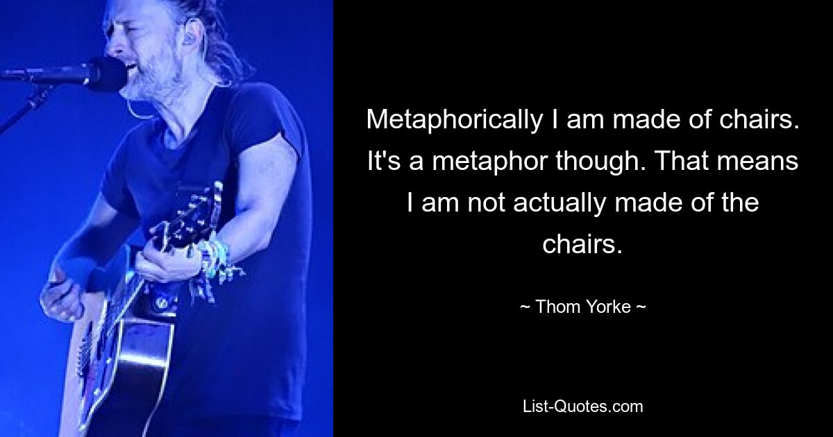 Metaphorically I am made of chairs. It's a metaphor though. That means I am not actually made of the chairs. — © Thom Yorke