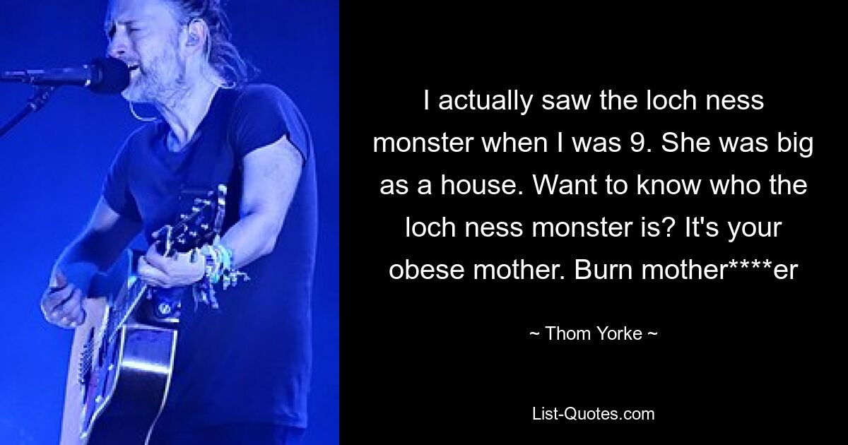 I actually saw the loch ness monster when I was 9. She was big as a house. Want to know who the loch ness monster is? It's your obese mother. Burn mother****er — © Thom Yorke