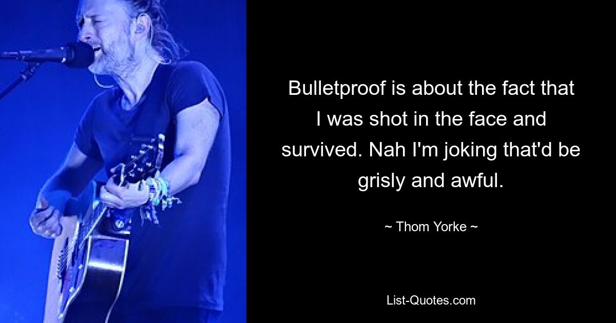 Bulletproof is about the fact that I was shot in the face and survived. Nah I'm joking that'd be grisly and awful. — © Thom Yorke