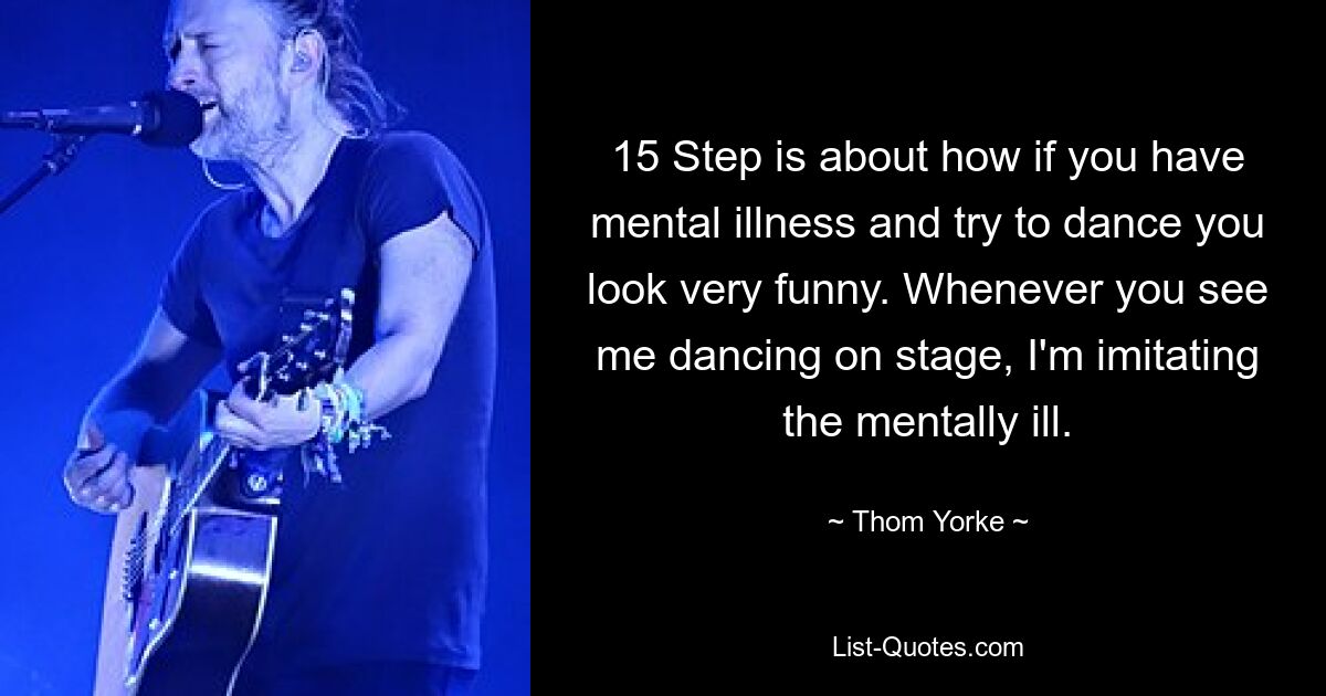 15 Step is about how if you have mental illness and try to dance you look very funny. Whenever you see me dancing on stage, I'm imitating the mentally ill. — © Thom Yorke