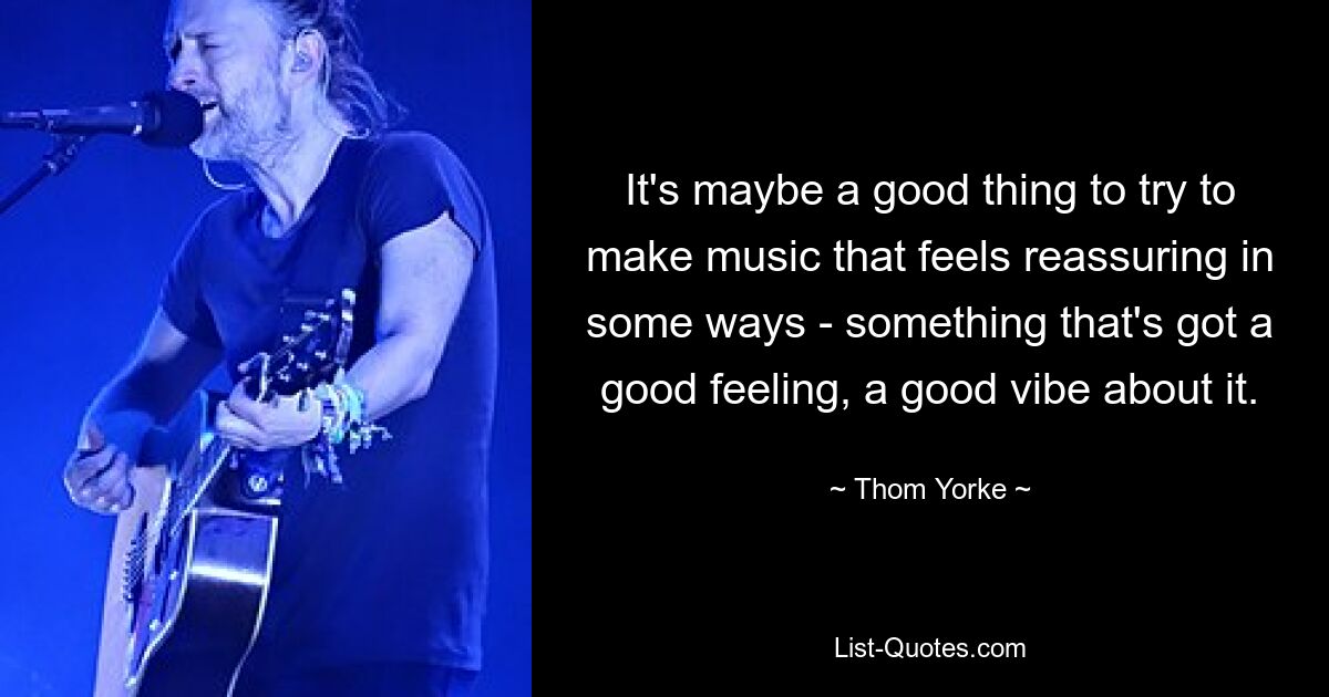 It's maybe a good thing to try to make music that feels reassuring in some ways - something that's got a good feeling, a good vibe about it. — © Thom Yorke