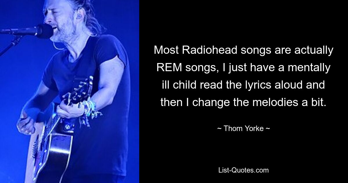 Most Radiohead songs are actually REM songs, I just have a mentally ill child read the lyrics aloud and then I change the melodies a bit. — © Thom Yorke