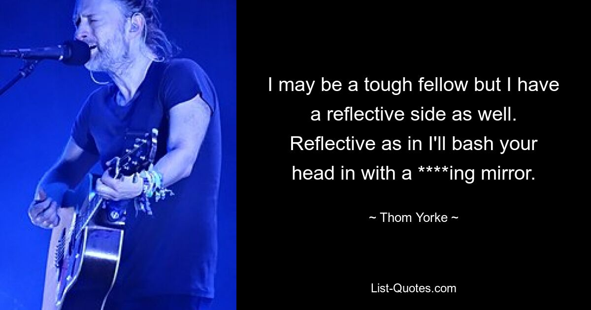 I may be a tough fellow but I have a reflective side as well. Reflective as in I'll bash your head in with a ****ing mirror. — © Thom Yorke