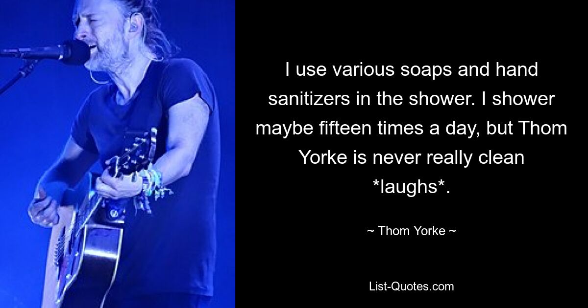 I use various soaps and hand sanitizers in the shower. I shower maybe fifteen times a day, but Thom Yorke is never really clean *laughs*. — © Thom Yorke