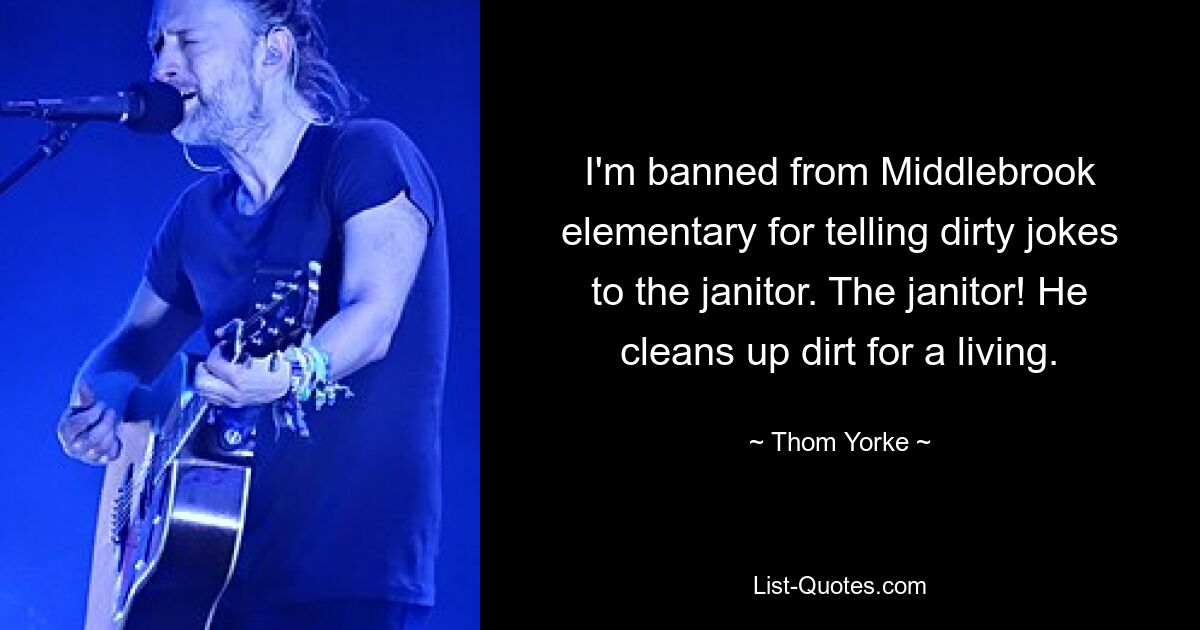 I'm banned from Middlebrook elementary for telling dirty jokes to the janitor. The janitor! He cleans up dirt for a living. — © Thom Yorke