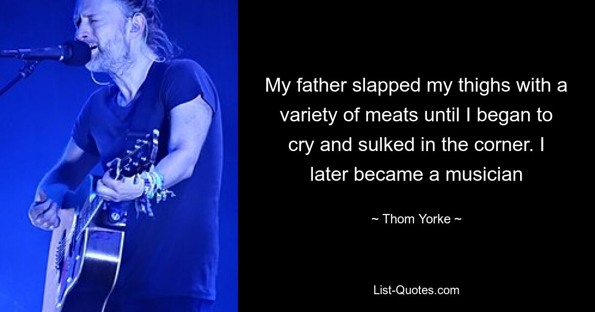 My father slapped my thighs with a variety of meats until I began to cry and sulked in the corner. I later became a musician — © Thom Yorke