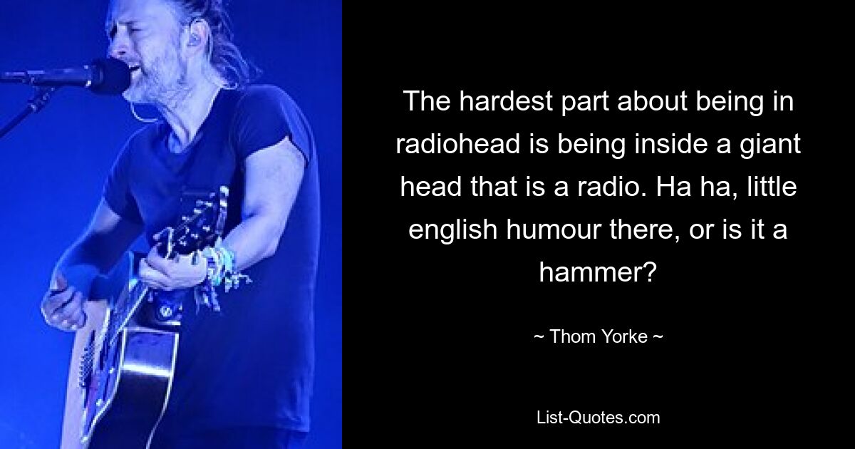 The hardest part about being in radiohead is being inside a giant head that is a radio. Ha ha, little english humour there, or is it a hammer? — © Thom Yorke