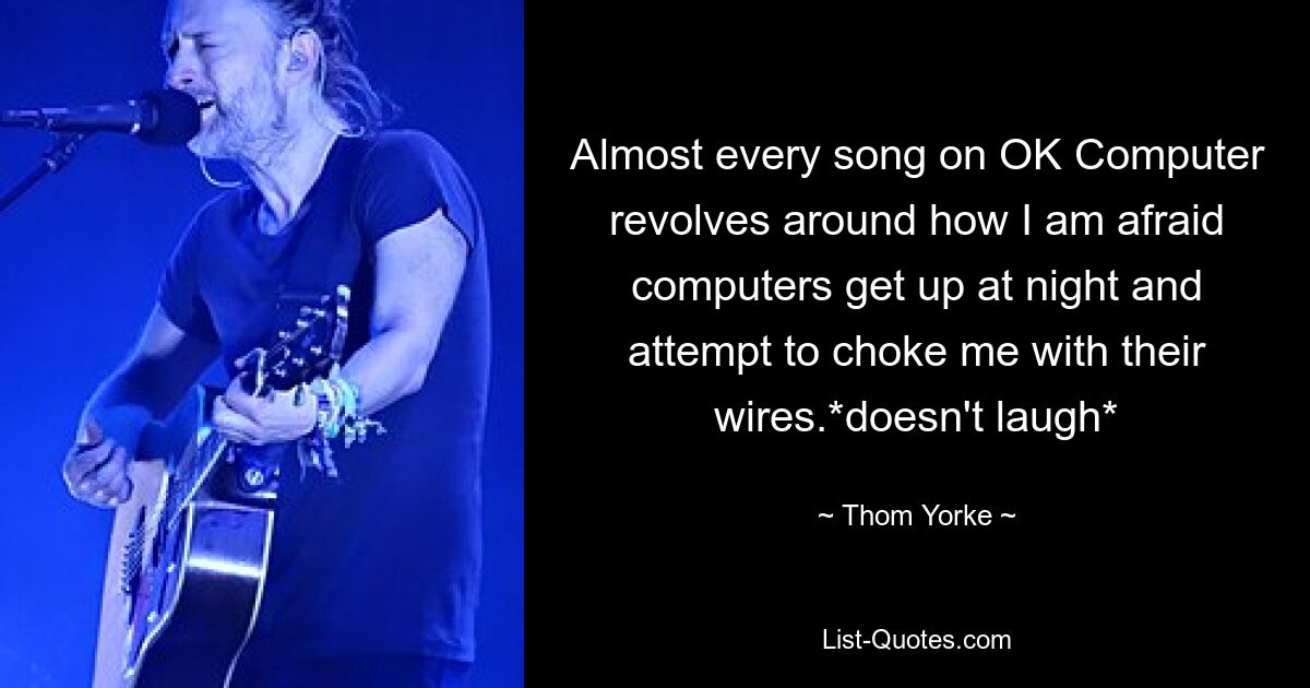 Almost every song on OK Computer revolves around how I am afraid computers get up at night and attempt to choke me with their wires.*doesn't laugh* — © Thom Yorke