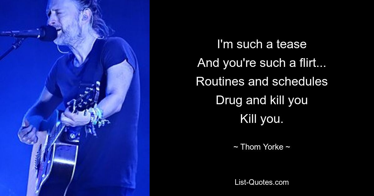 I'm such a tease
And you're such a flirt...
Routines and schedules
Drug and kill you
Kill you. — © Thom Yorke