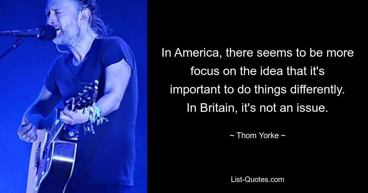 In America, there seems to be more focus on the idea that it's important to do things differently. In Britain, it's not an issue. — © Thom Yorke