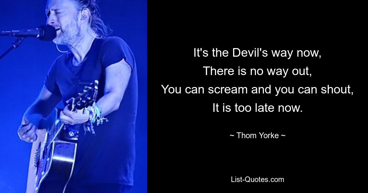 It's the Devil's way now,
There is no way out,
You can scream and you can shout,
It is too late now. — © Thom Yorke