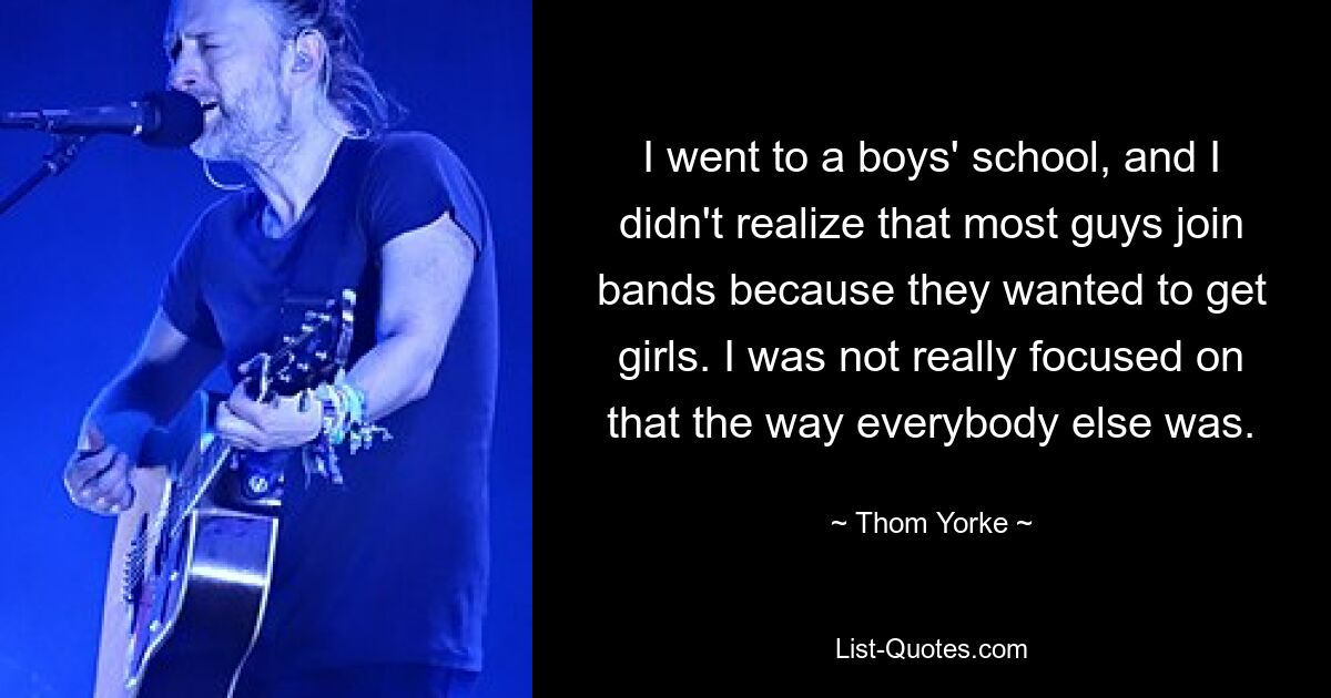 I went to a boys' school, and I didn't realize that most guys join bands because they wanted to get girls. I was not really focused on that the way everybody else was. — © Thom Yorke