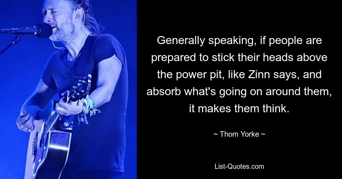 Generally speaking, if people are prepared to stick their heads above the power pit, like Zinn says, and absorb what's going on around them, it makes them think. — © Thom Yorke