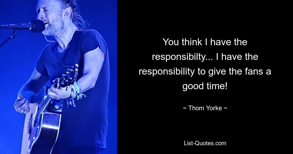 You think I have the responsibilty... I have the responsibility to give the fans a good time! — © Thom Yorke