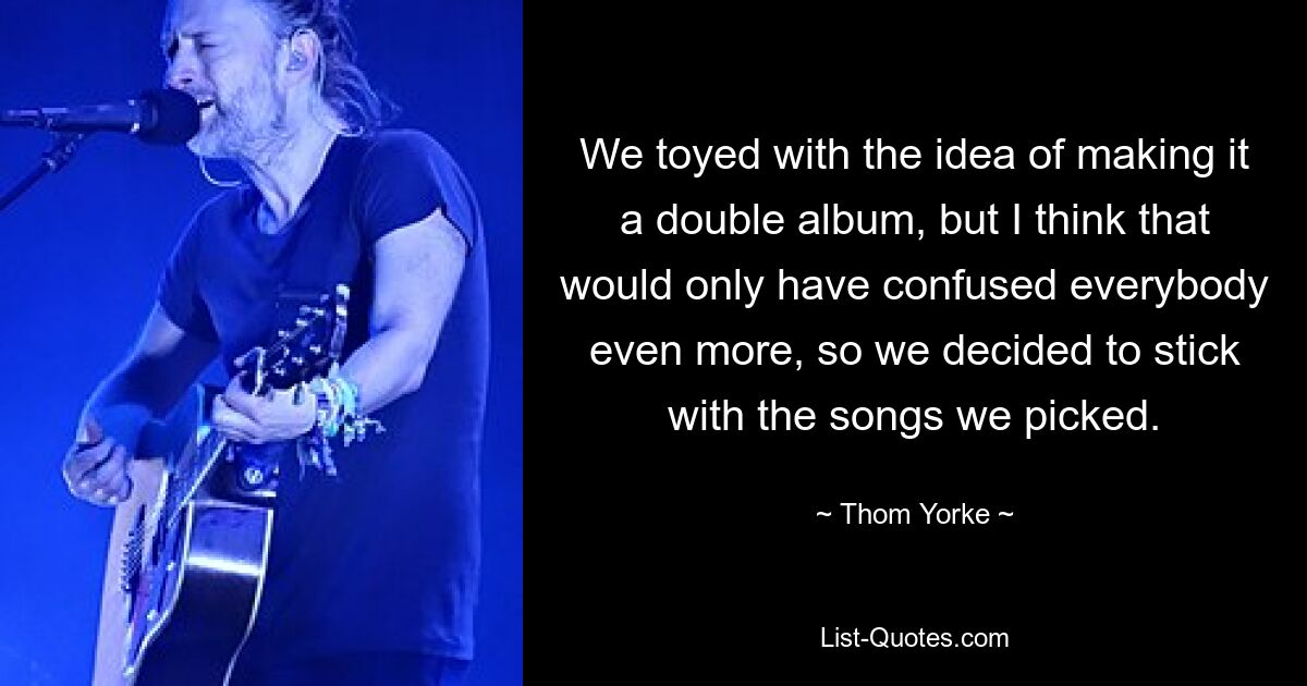 We toyed with the idea of making it a double album, but I think that would only have confused everybody even more, so we decided to stick with the songs we picked. — © Thom Yorke