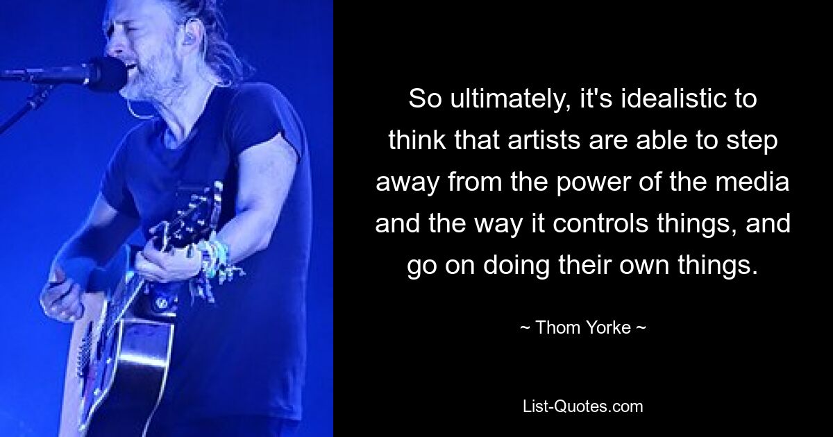 So ultimately, it's idealistic to think that artists are able to step away from the power of the media and the way it controls things, and go on doing their own things. — © Thom Yorke