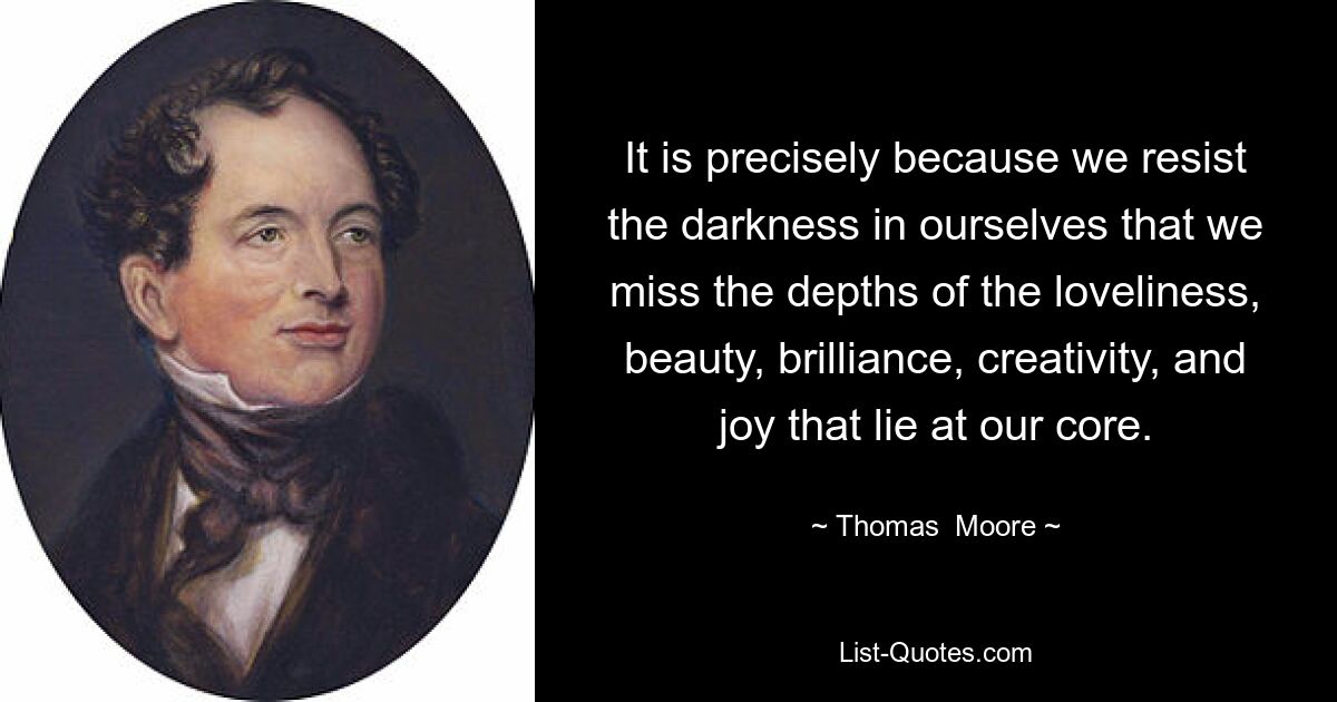 It is precisely because we resist the darkness in ourselves that we miss the depths of the loveliness, beauty, brilliance, creativity, and joy that lie at our core. — © Thomas  Moore