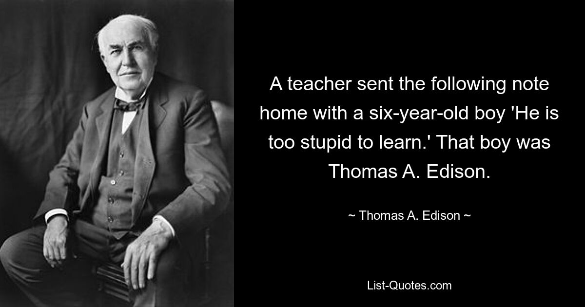 A teacher sent the following note home with a six-year-old boy 'He is too stupid to learn.' That boy was Thomas A. Edison. — © Thomas A. Edison