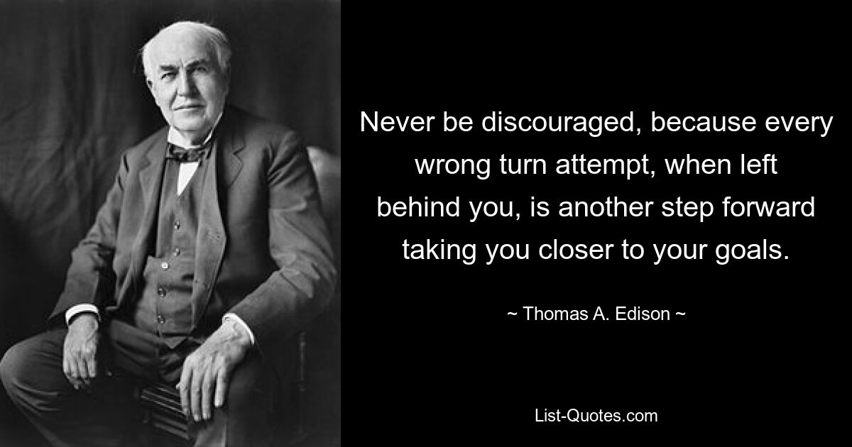 Never be discouraged, because every wrong turn attempt, when left behind you, is another step forward taking you closer to your goals. — © Thomas A. Edison