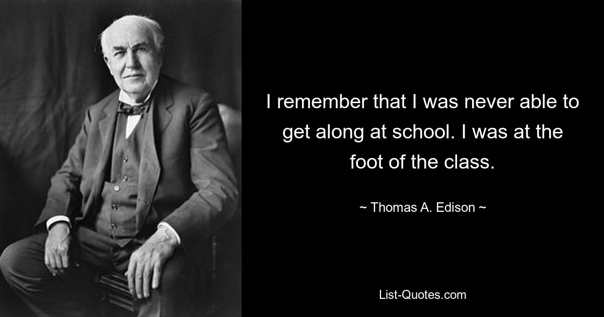 I remember that I was never able to get along at school. I was at the foot of the class. — © Thomas A. Edison