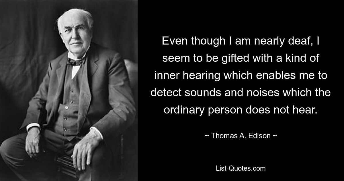 Even though I am nearly deaf, I seem to be gifted with a kind of inner hearing which enables me to detect sounds and noises which the ordinary person does not hear. — © Thomas A. Edison