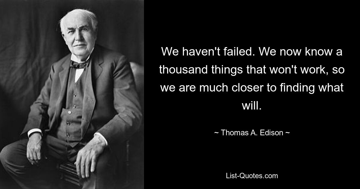 We haven't failed. We now know a thousand things that won't work, so we are much closer to finding what will. — © Thomas A. Edison