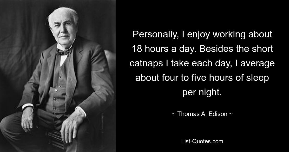 Personally, I enjoy working about 18 hours a day. Besides the short catnaps I take each day, I average about four to five hours of sleep per night. — © Thomas A. Edison