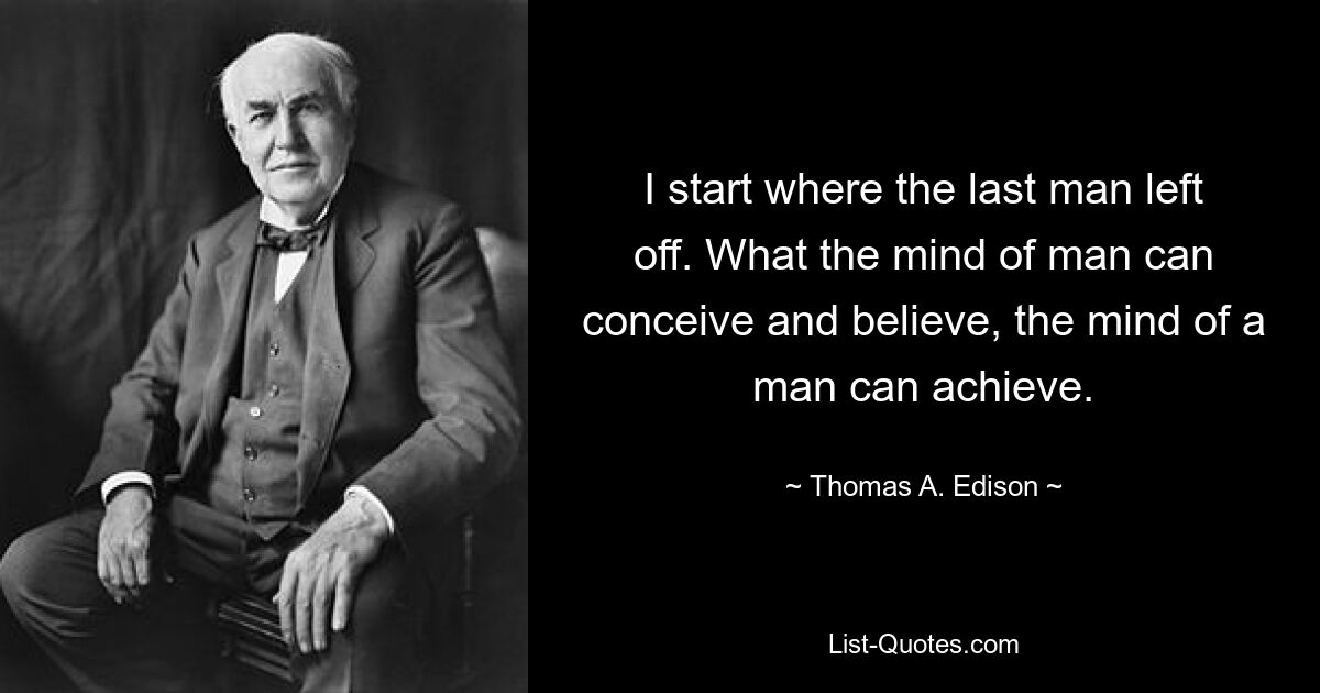 I start where the last man left off. What the mind of man can conceive and believe, the mind of a man can achieve. — © Thomas A. Edison